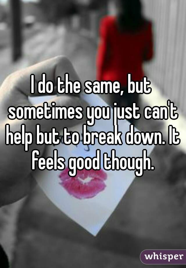 I do the same, but sometimes you just can't help but to break down. It feels good though.