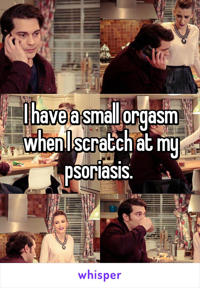 I have a small orgasm when I scratch at my psoriasis. 