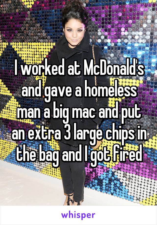 I worked at McDonald's and gave a homeless man a big mac and put an extra 3 large chips in the bag and I got fired