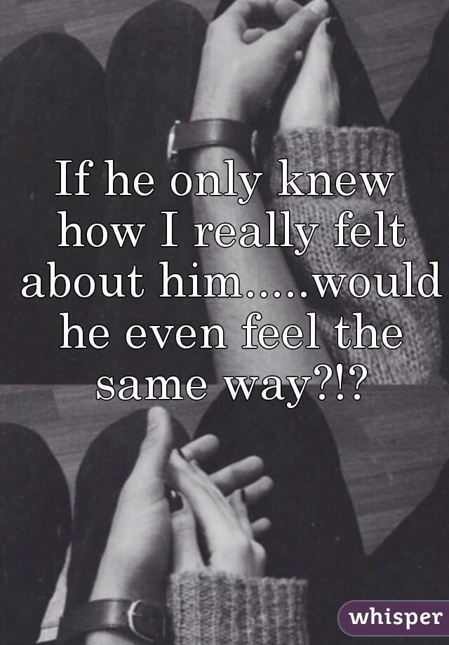 If he only knew how I really felt about him.....would he even feel the same way?!?