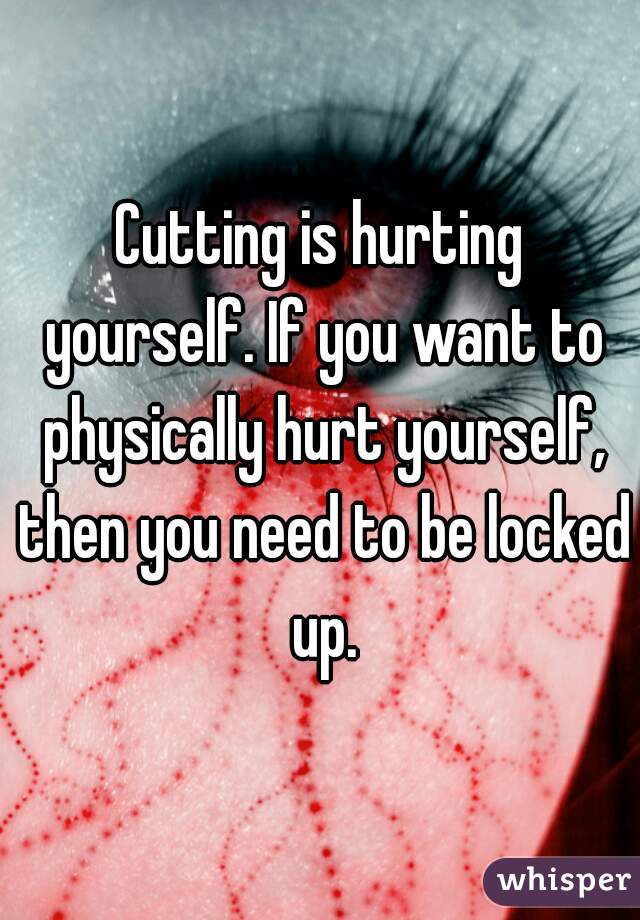 Cutting is hurting yourself. If you want to physically hurt yourself, then you need to be locked up.