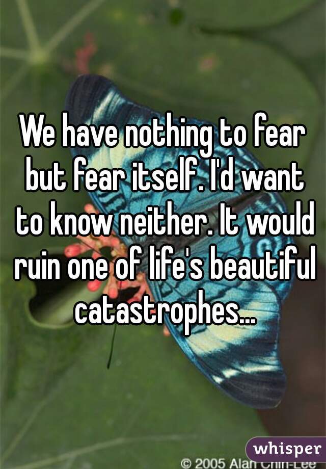 We have nothing to fear but fear itself. I'd want to know neither. It would ruin one of life's beautiful catastrophes...