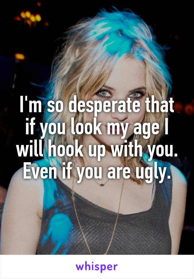 I'm so desperate that if you look my age I will hook up with you. Even if you are ugly.