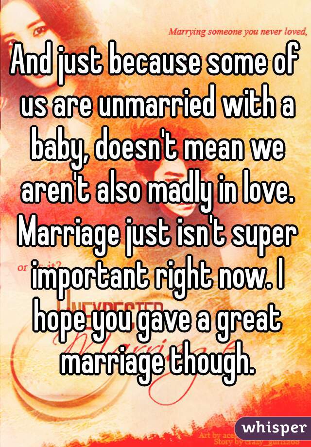 And just because some of us are unmarried with a baby, doesn't mean we aren't also madly in love. Marriage just isn't super important right now. I hope you gave a great marriage though.