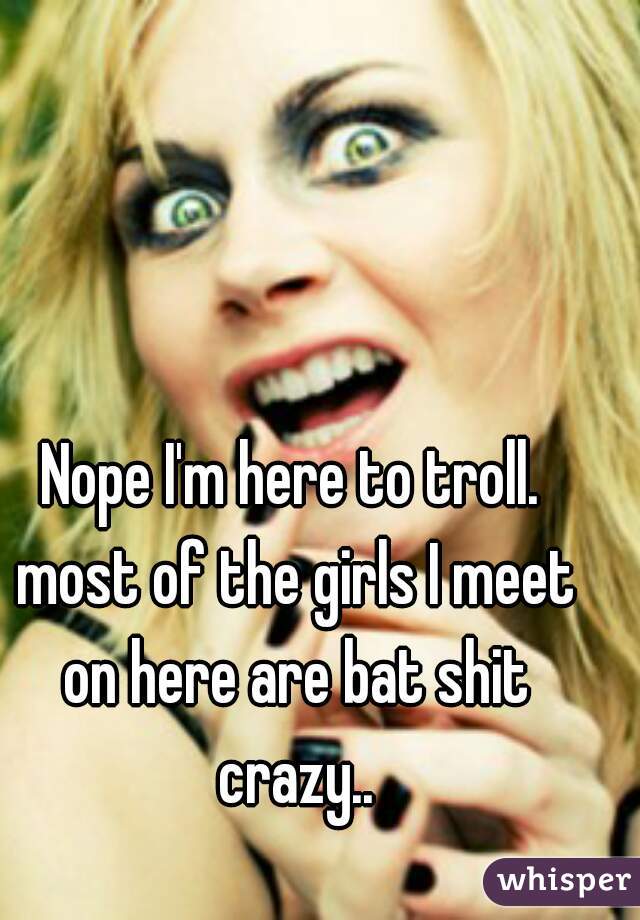 Nope I'm here to troll. most of the girls I meet on here are bat shit crazy..