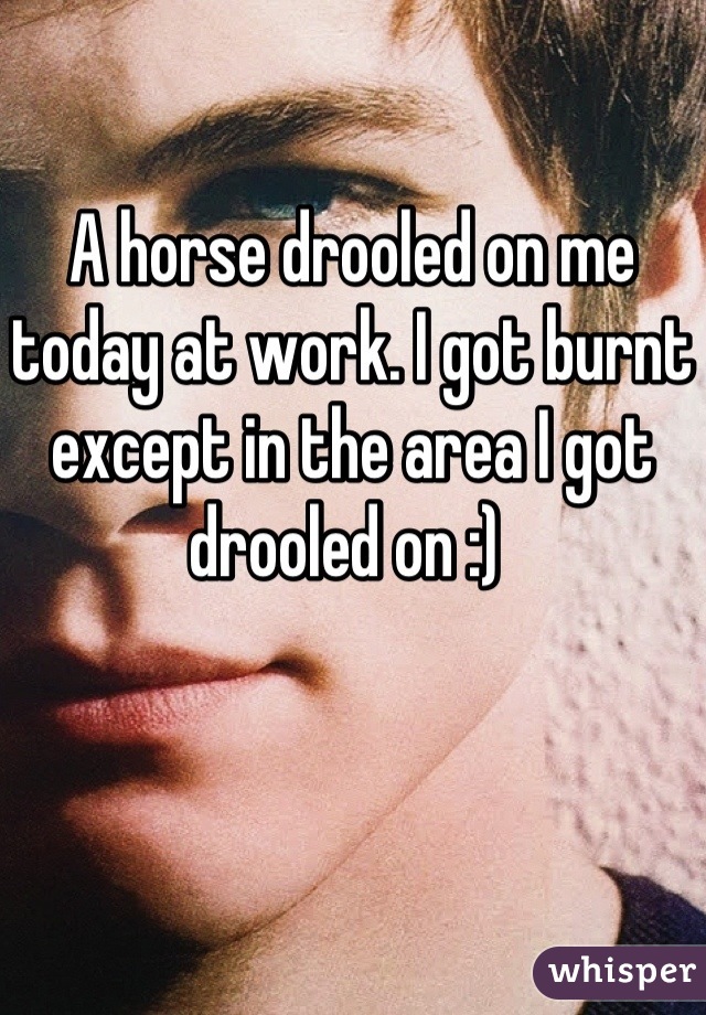 A horse drooled on me today at work. I got burnt except in the area I got drooled on :) 