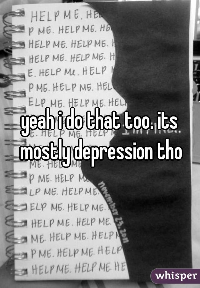 yeah i do that too. its mostly depression tho