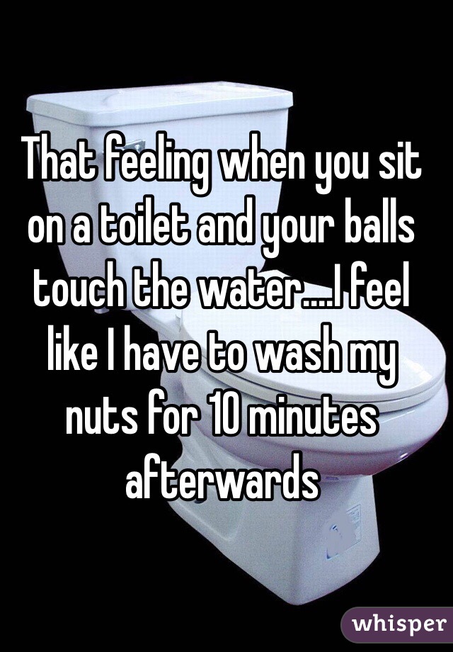 That feeling when you sit on a toilet and your balls touch the water....I feel like I have to wash my nuts for 10 minutes afterwards