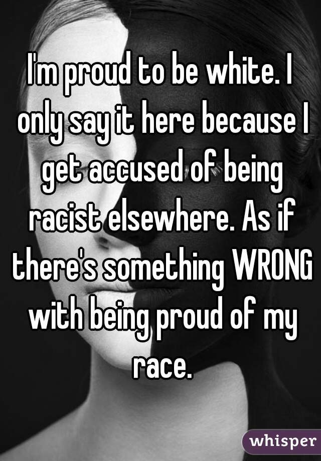 I'm proud to be white. I only say it here because I get accused of being racist elsewhere. As if there's something WRONG with being proud of my race.