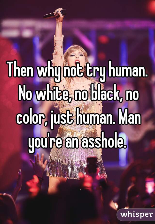 Then why not try human. No white, no black, no color, just human. Man you're an asshole. 