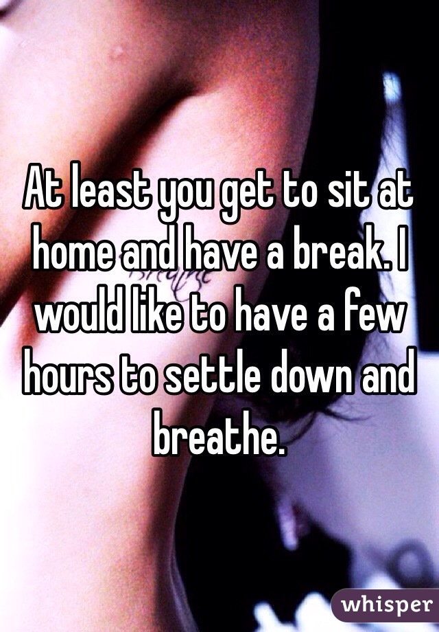 At least you get to sit at home and have a break. I would like to have a few hours to settle down and breathe. 