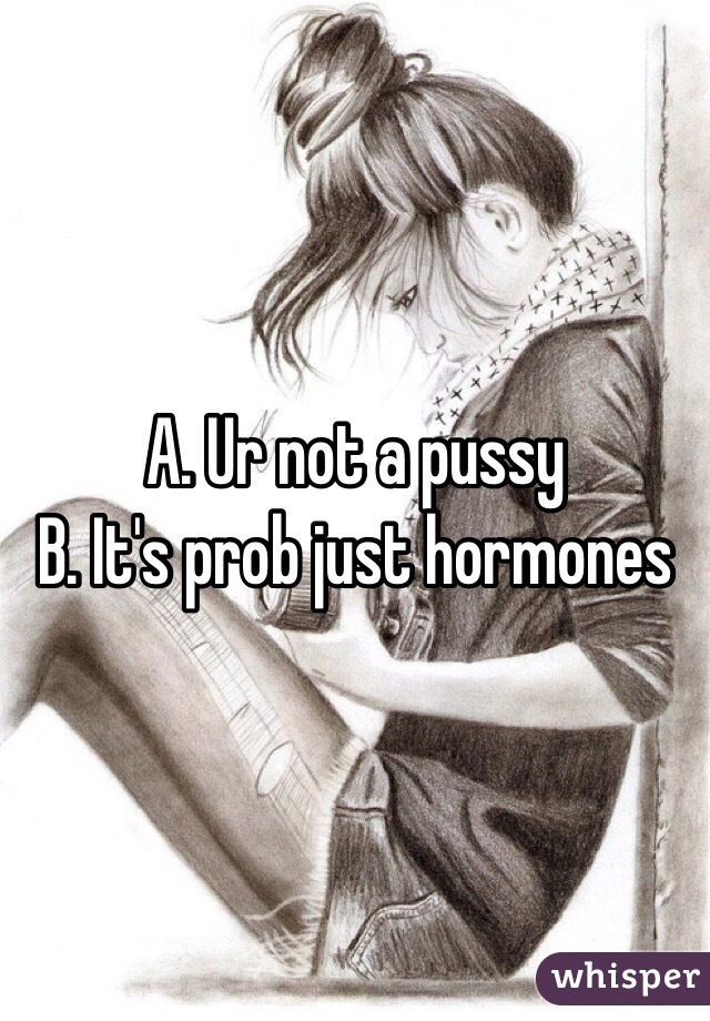 A. Ur not a pussy
B. It's prob just hormones 