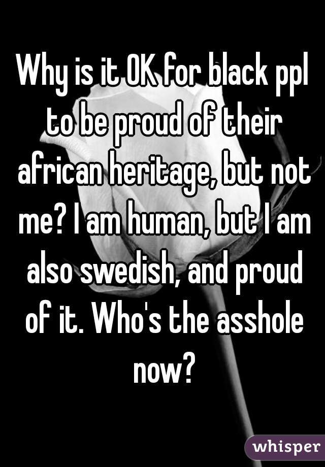 Why is it OK for black ppl to be proud of their african heritage, but not me? I am human, but I am also swedish, and proud of it. Who's the asshole now?