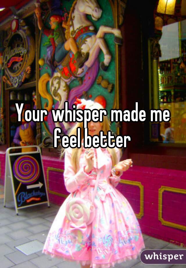 Your whisper made me feel better 