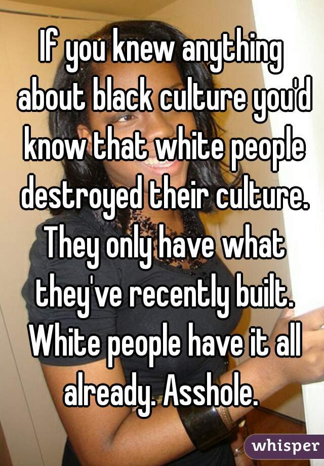 If you knew anything about black culture you'd know that white people destroyed their culture. They only have what they've recently built. White people have it all already. Asshole. 