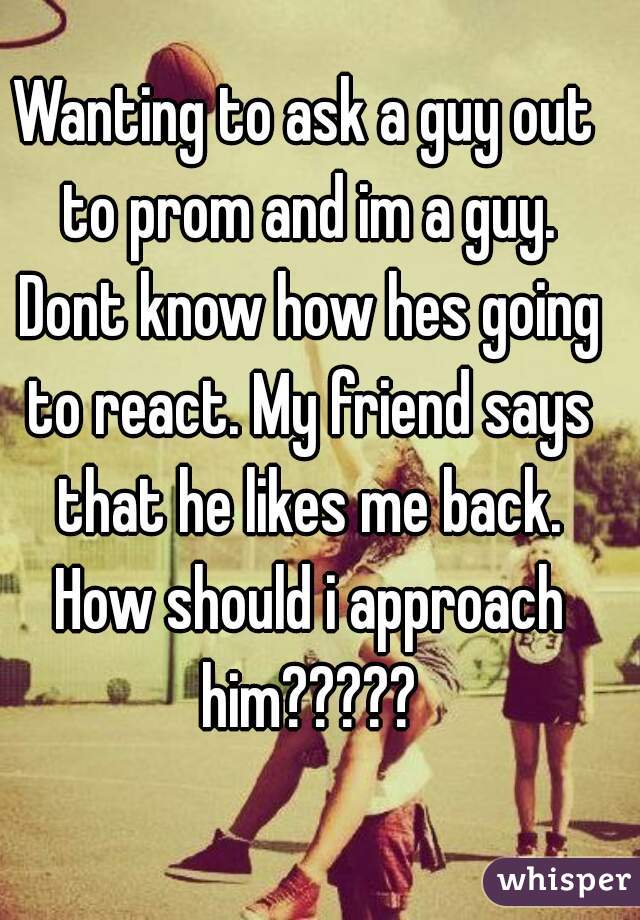 Wanting to ask a guy out to prom and im a guy. Dont know how hes going to react. My friend says that he likes me back. How should i approach him?????