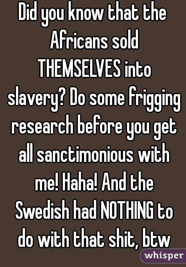 Did you know that the Africans sold THEMSELVES into slavery? Do some frigging research before you get all sanctimonious with me! Haha! And the Swedish had NOTHING to do with that shit, btw