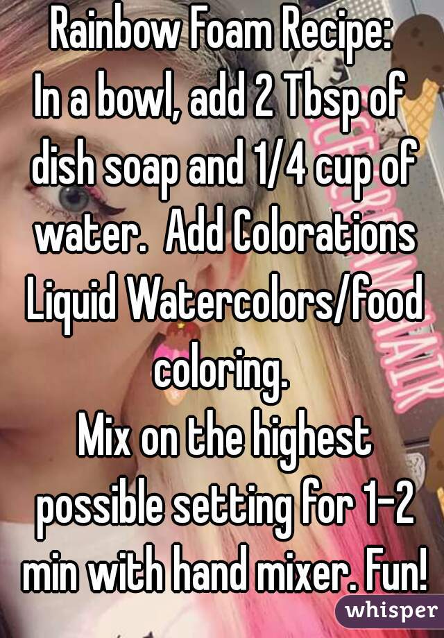 Rainbow Foam Recipe:
In a bowl, add 2 Tbsp of dish soap and 1/4 cup of water.  Add Colorations Liquid Watercolors/food coloring. 
 Mix on the highest possible setting for 1-2 min with hand mixer. Fun!