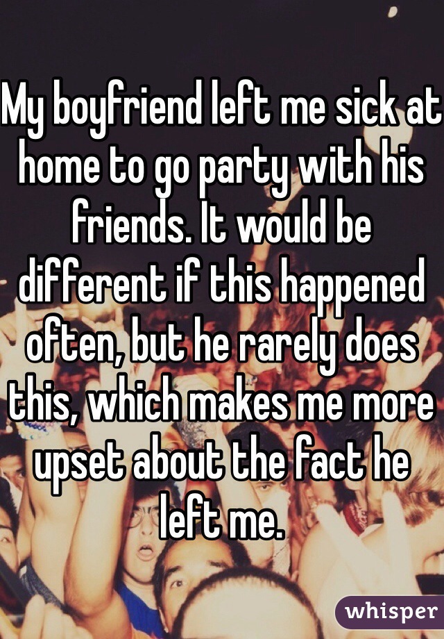 My boyfriend left me sick at home to go party with his friends. It would be different if this happened often, but he rarely does this, which makes me more upset about the fact he left me. 