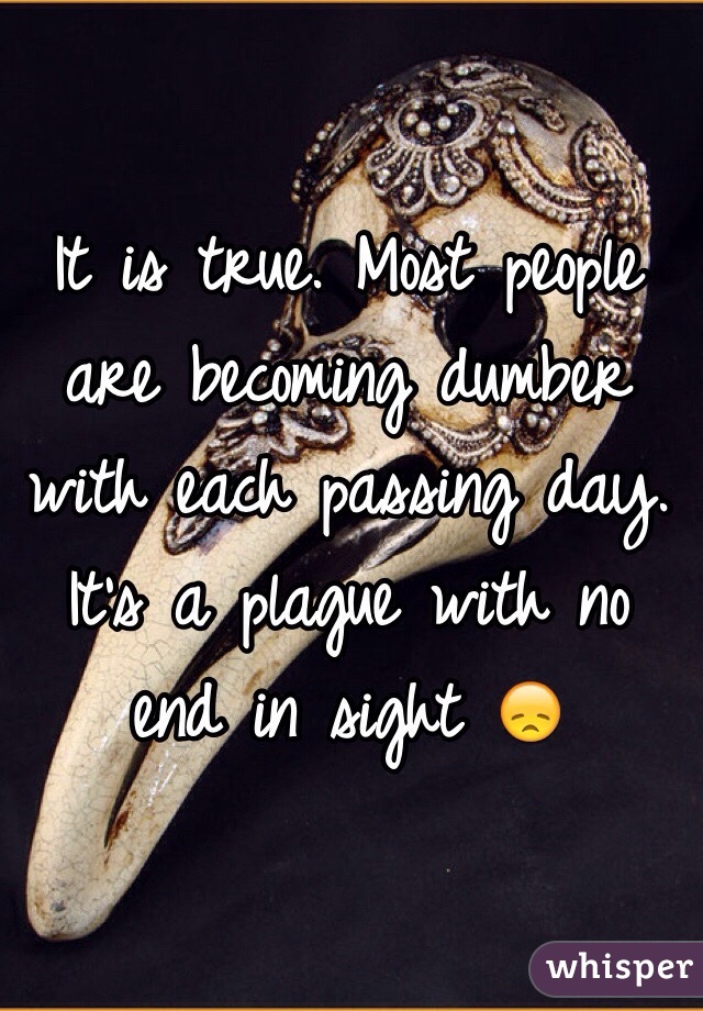 It is true. Most people are becoming dumber with each passing day. It's a plague with no end in sight 😞