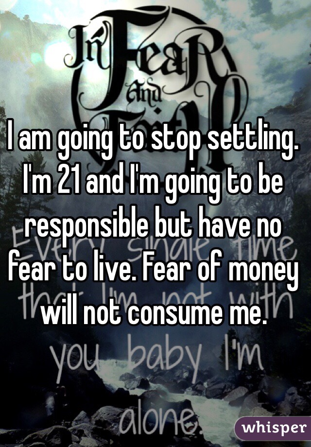 I am going to stop settling. I'm 21 and I'm going to be responsible but have no fear to live. Fear of money will not consume me.