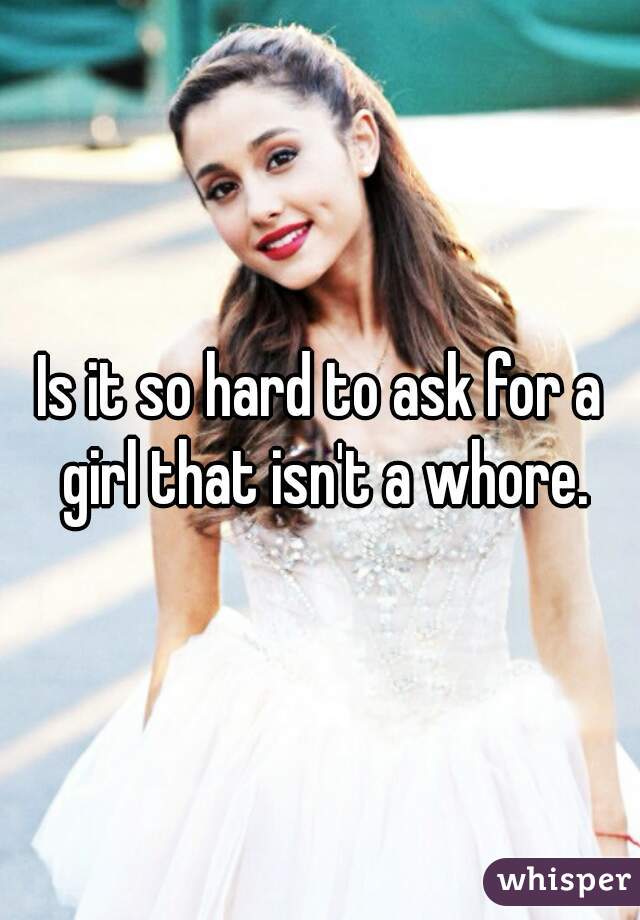 Is it so hard to ask for a girl that isn't a whore.