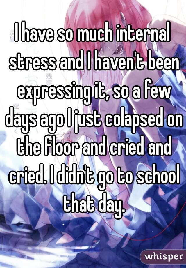 I have so much internal stress and I haven't been expressing it, so a few days ago I just colapsed on the floor and cried and cried. I didn't go to school that day.