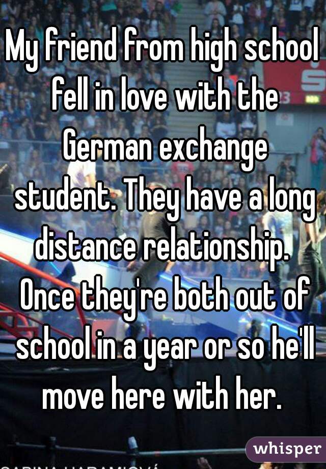 My friend from high school fell in love with the German exchange student. They have a long distance relationship.  Once they're both out of school in a year or so he'll move here with her. 