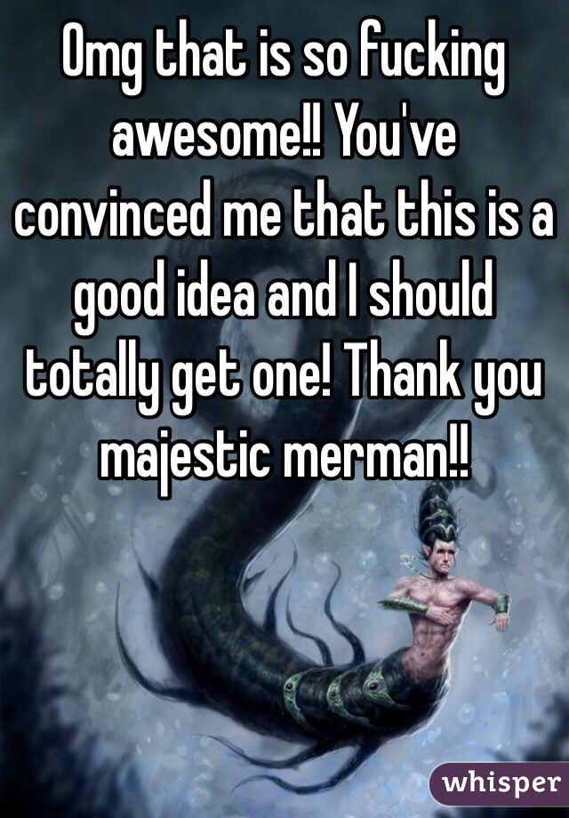 Omg that is so fucking awesome!! You've convinced me that this is a good idea and I should totally get one! Thank you majestic merman!! 