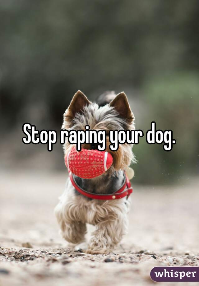 Stop raping your dog.

