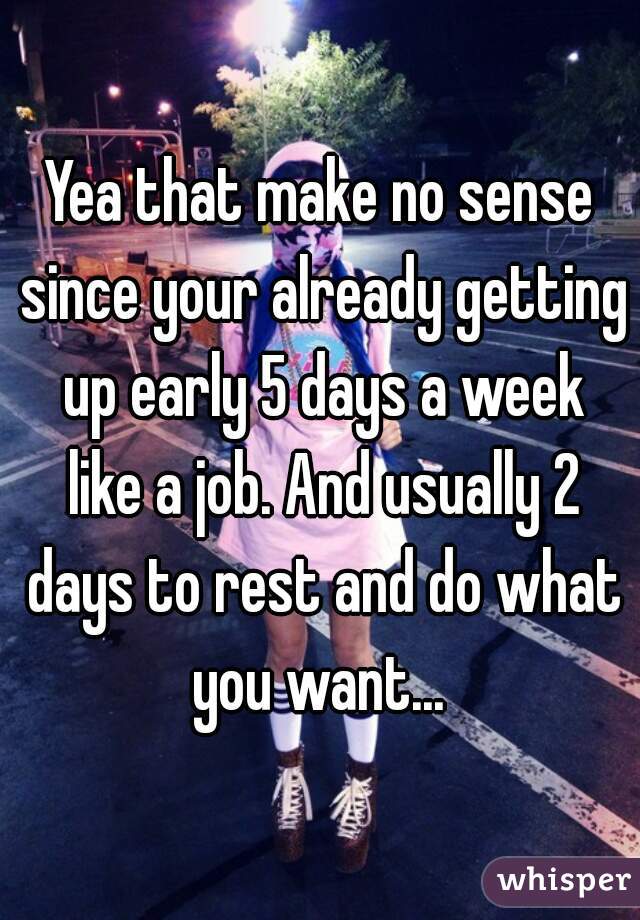 Yea that make no sense since your already getting up early 5 days a week like a job. And usually 2 days to rest and do what you want... 