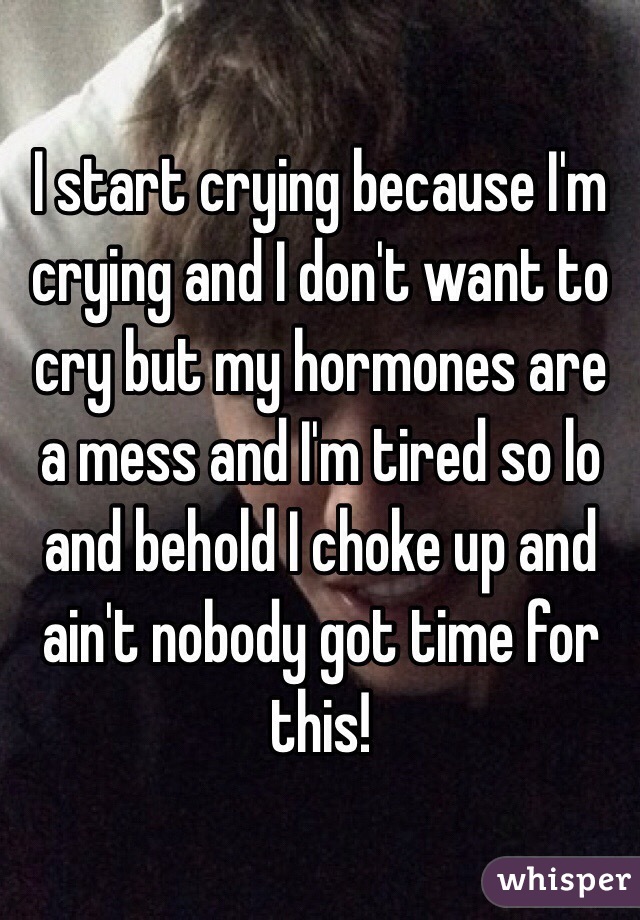 I start crying because I'm crying and I don't want to cry but my hormones are a mess and I'm tired so lo and behold I choke up and ain't nobody got time for this!