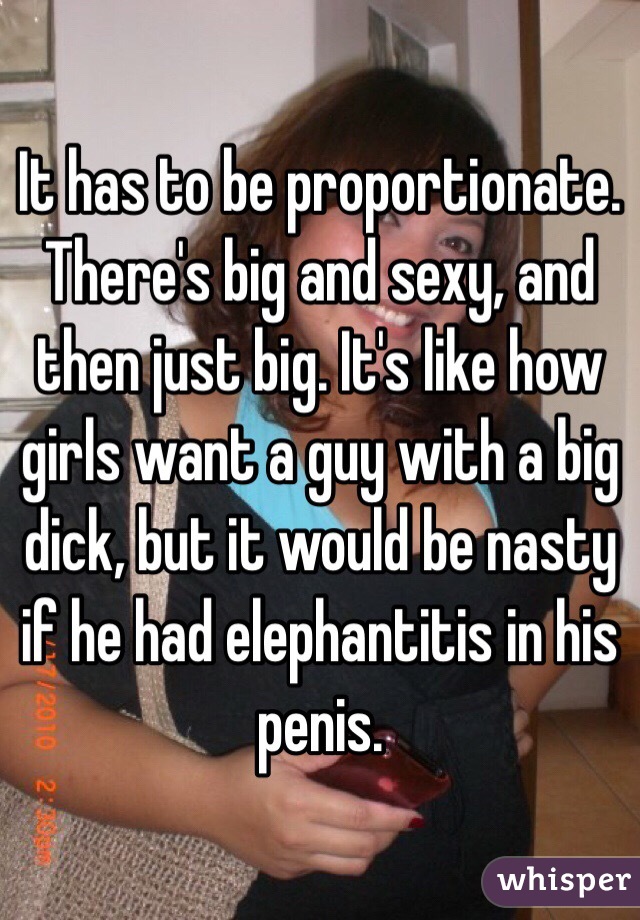 It has to be proportionate. There's big and sexy, and then just big. It's like how girls want a guy with a big dick, but it would be nasty if he had elephantitis in his penis.