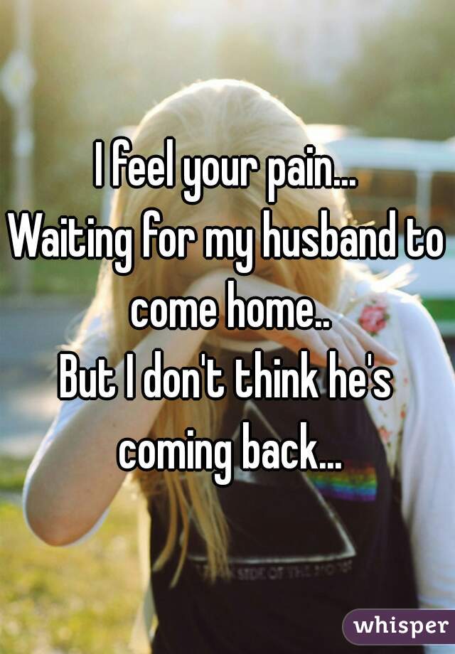 I feel your pain...
Waiting for my husband to come home..
But I don't think he's coming back...