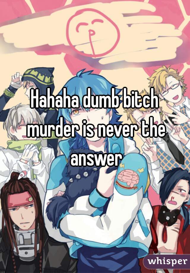 Hahaha dumb bitch murder is never the answer