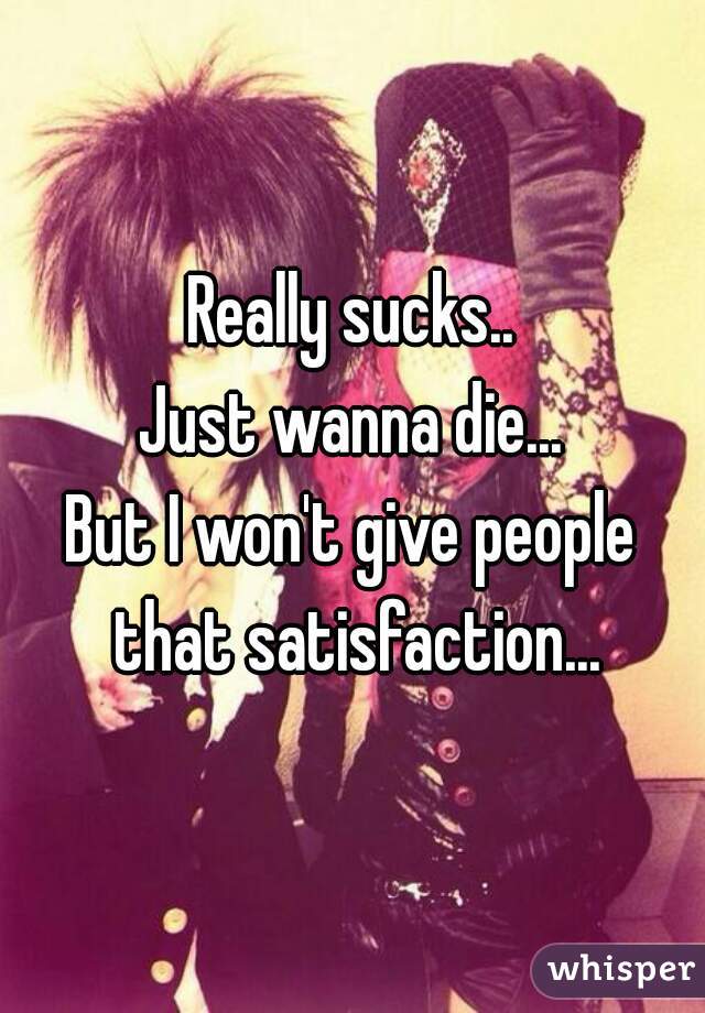 Really sucks..
Just wanna die...
But I won't give people that satisfaction...