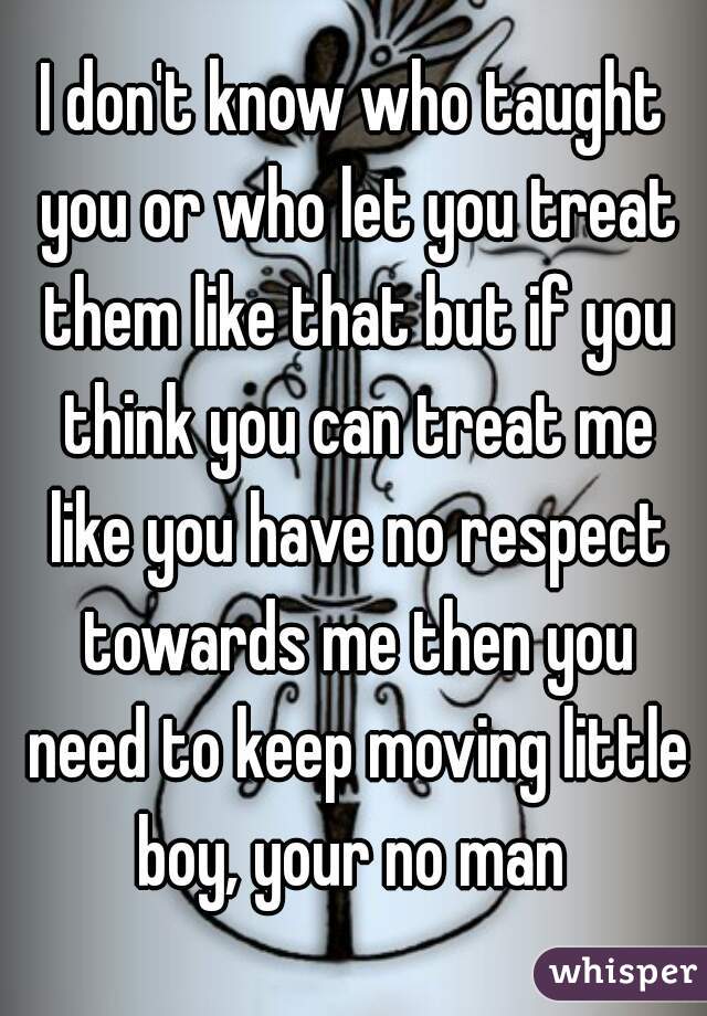 I don't know who taught you or who let you treat them like that but if you think you can treat me like you have no respect towards me then you need to keep moving little boy, your no man 