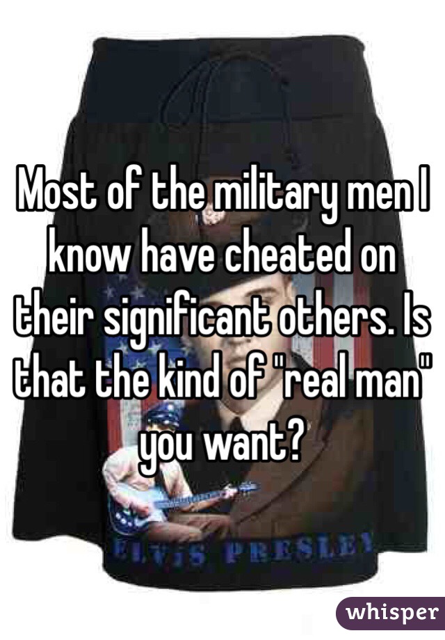 Most of the military men I know have cheated on their significant others. Is that the kind of "real man" you want?