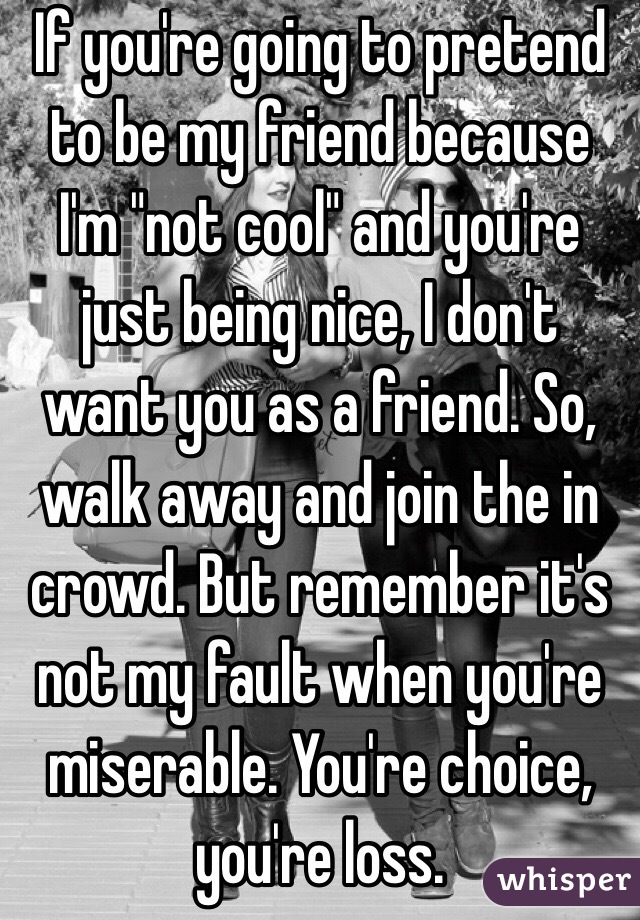 If you're going to pretend to be my friend because I'm "not cool" and you're just being nice, I don't want you as a friend. So, walk away and join the in crowd. But remember it's not my fault when you're miserable. You're choice, you're loss.