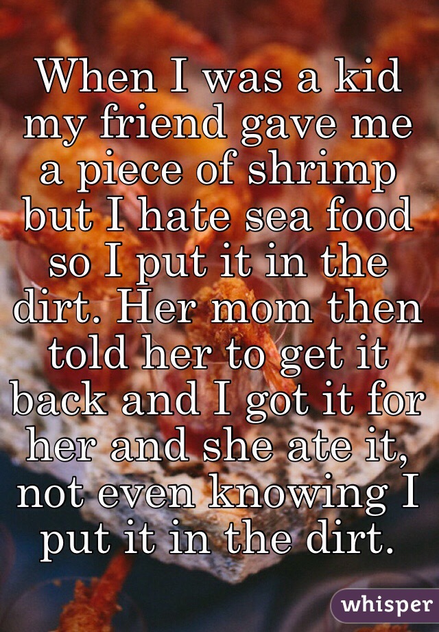 When I was a kid my friend gave me a piece of shrimp but I hate sea food so I put it in the dirt. Her mom then told her to get it back and I got it for her and she ate it, not even knowing I put it in the dirt.