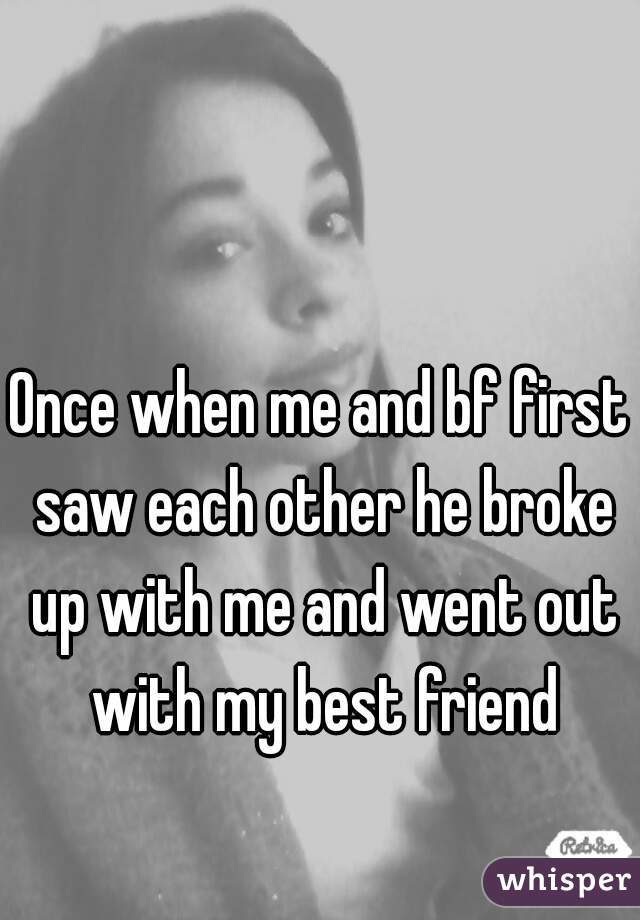 Once when me and bf first saw each other he broke up with me and went out with my best friend