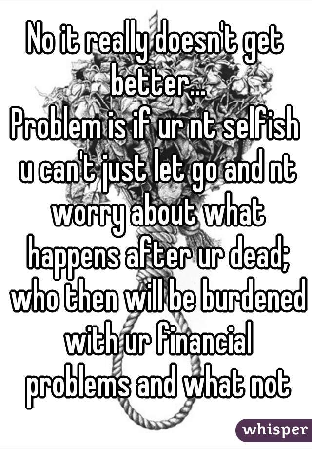 No it really doesn't get better...
Problem is if ur nt selfish u can't just let go and nt worry about what happens after ur dead; who then will be burdened with ur financial problems and what not