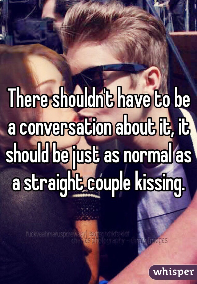There shouldn't have to be a conversation about it, it should be just as normal as a straight couple kissing.