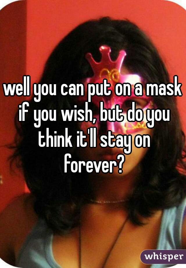 well you can put on a mask if you wish, but do you think it'll stay on forever?