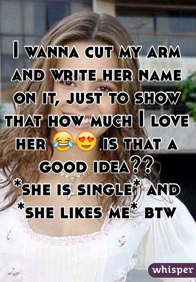 I wanna cut my arm and write her name on it, just to show that how much I love her 😂😍 is that a good idea?? 
*she is single* and
*she likes me* btw