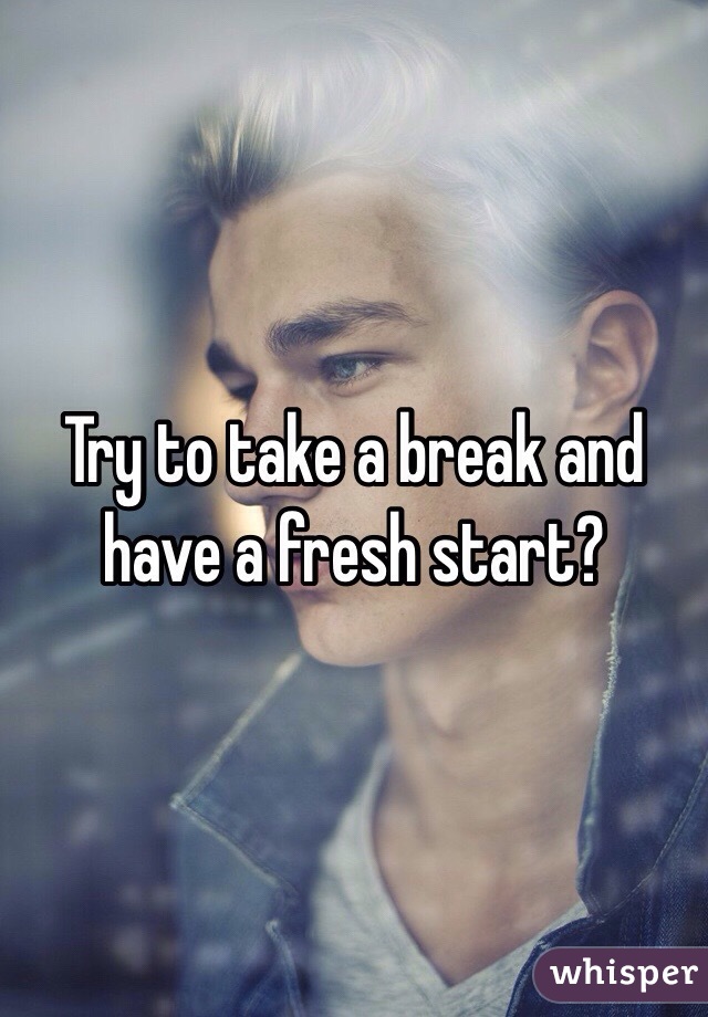 Try to take a break and have a fresh start?