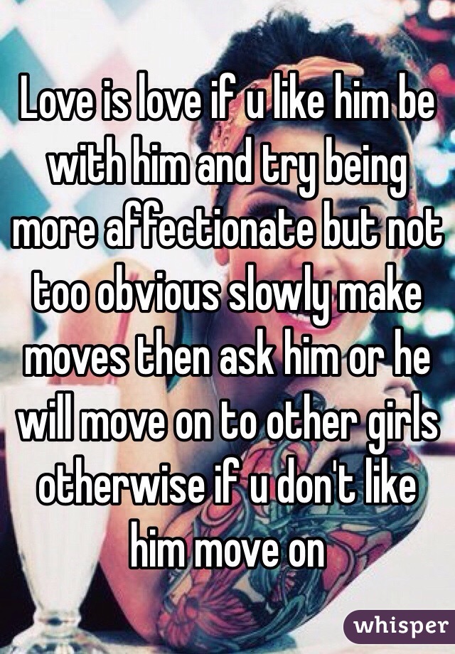 Love is love if u like him be with him and try being more affectionate but not too obvious slowly make moves then ask him or he will move on to other girls otherwise if u don't like him move on 