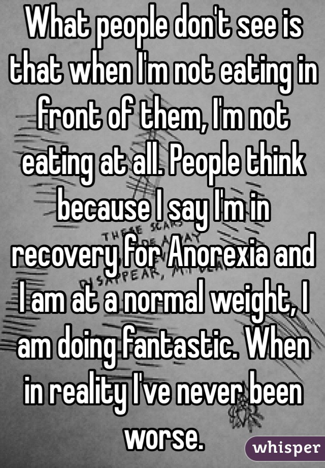 What people don't see is that when I'm not eating in front of them, I'm not eating at all. People think because I say I'm in recovery for Anorexia and I am at a normal weight, I am doing fantastic. When in reality I've never been worse. 