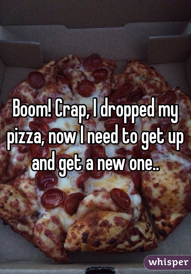 Boom! Crap, I dropped my pizza, now I need to get up and get a new one..