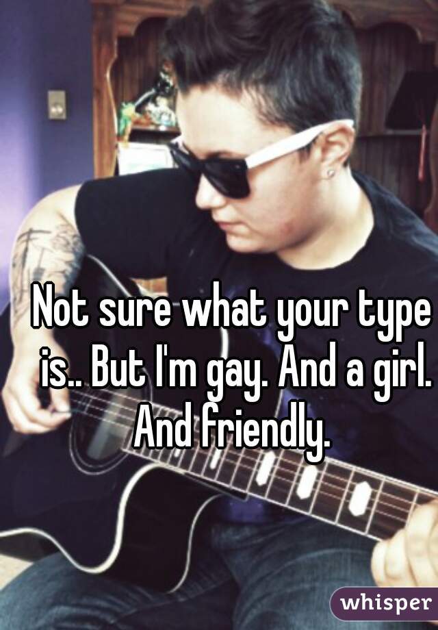 Not sure what your type is.. But I'm gay. And a girl. And friendly. 